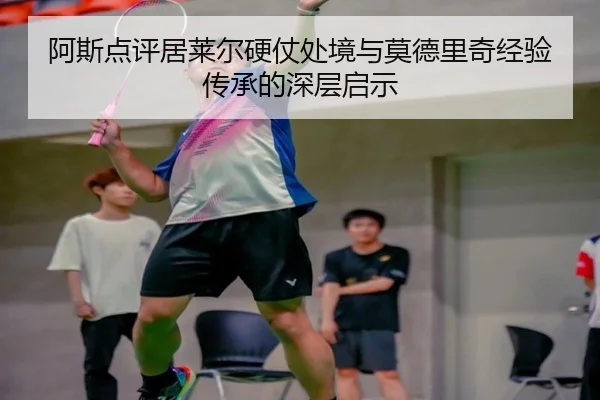 阿斯点评居莱尔硬仗处境与莫德里奇经验传承的深层启示